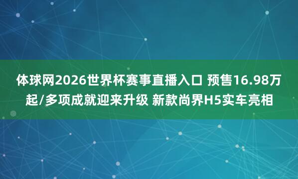 体球网2026世界杯赛事直播入口 预售16.98万起/多项成就迎来升级 新款尚界H5实车亮相