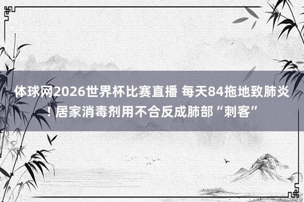 体球网2026世界杯比赛直播 每天84拖地致肺炎! 居家消毒剂用不合反成肺部“刺客”