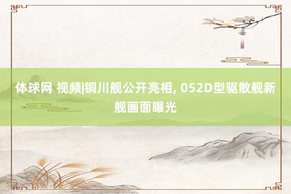 体球网 视频|铜川舰公开亮相, 052D型驱散舰新舰画面曝光