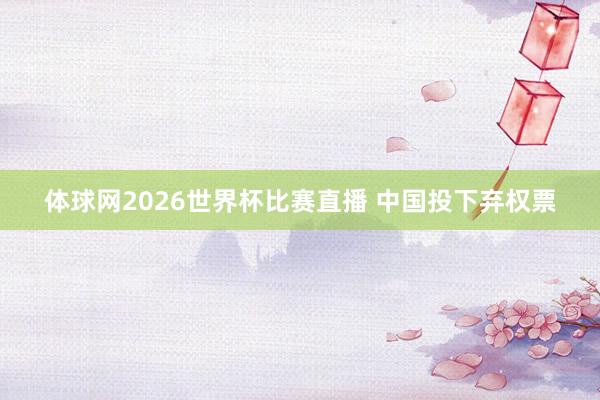 体球网2026世界杯比赛直播 中国投下弃权票