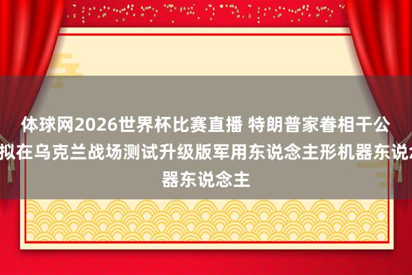 体球网2026世界杯比赛直播 特朗普家眷相干公司, 拟在乌克兰战场测试升级版军用东说念主形机器东说念主
