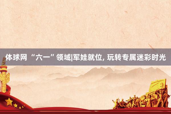 体球网 “六一”领域|军娃就位, 玩转专属迷彩时光