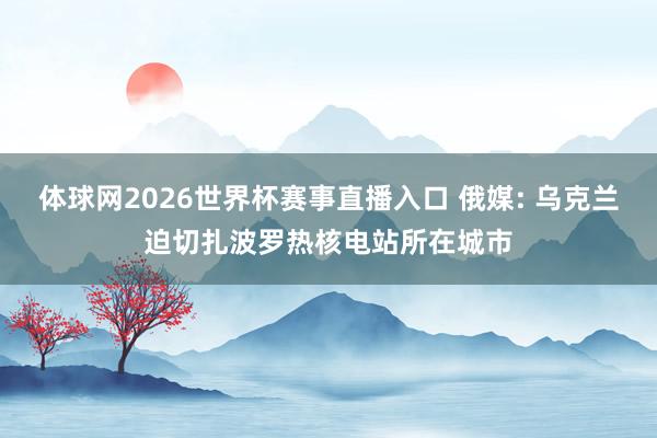 体球网2026世界杯赛事直播入口 俄媒: 乌克兰迫切扎波罗热核电站所在城市