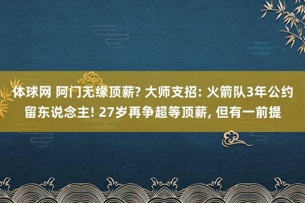 体球网 阿门无缘顶薪? 大师支招: 火箭队3年公约留东说念主! 27岁再争超等顶薪, 但有一前提