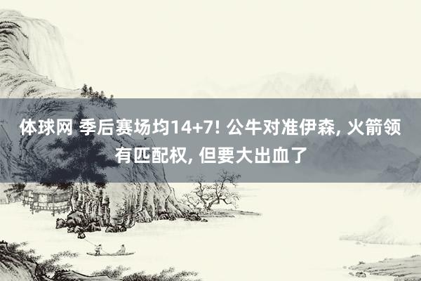 体球网 季后赛场均14+7! 公牛对准伊森, 火箭领有匹配权, 但要大出血了