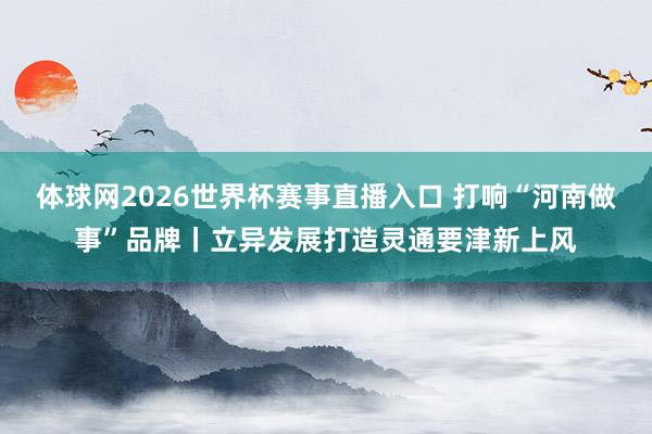 体球网2026世界杯赛事直播入口 打响“河南做事”品牌丨立异发展打造灵通要津新上风