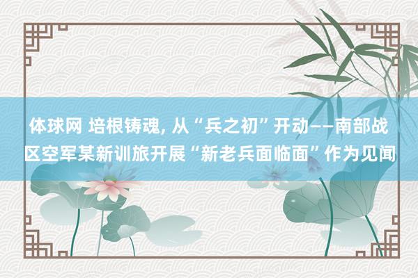体球网 培根铸魂, 从“兵之初”开动——南部战区空军某新训旅开展“新老兵面临面”作为见闻