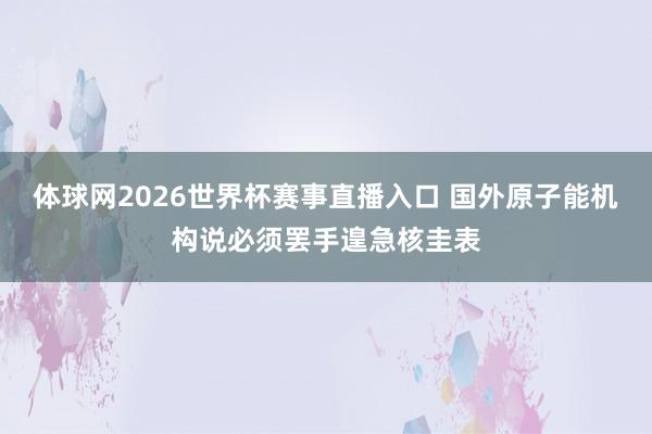 体球网2026世界杯赛事直播入口 国外原子能机构说必须罢手遑急核圭表