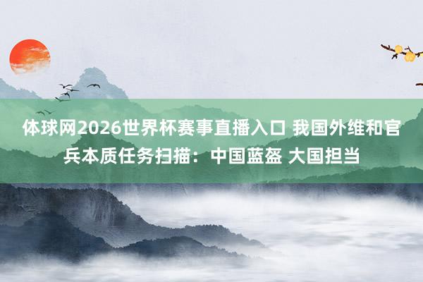体球网2026世界杯赛事直播入口 我国外维和官兵本质任务扫描：中国蓝盔 大国担当