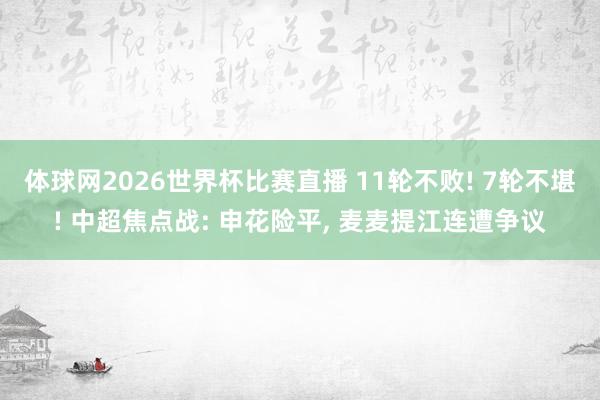 体球网2026世界杯比赛直播 11轮不败! 7轮不堪! 中超焦点战: 申花险平, 麦麦提江连遭争议