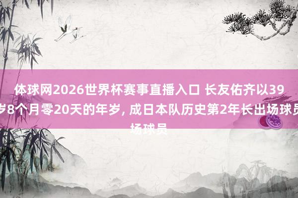 体球网2026世界杯赛事直播入口 长友佑齐以39岁8个月零20天的年岁, 成日本队历史第2年长出场球员
