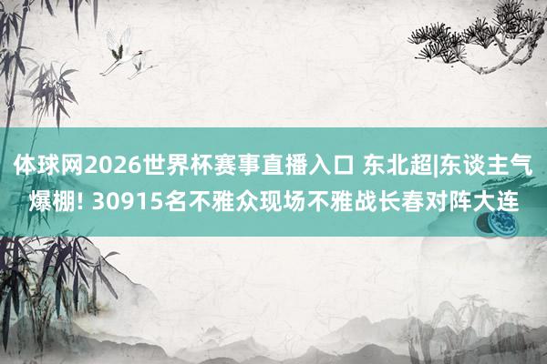 体球网2026世界杯赛事直播入口 东北超|东谈主气爆棚! 30915名不雅众现场不雅战长春对阵大连