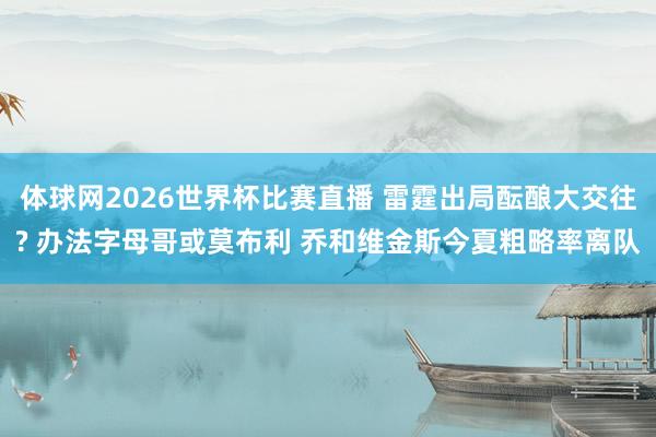 体球网2026世界杯比赛直播 雷霆出局酝酿大交往? 办法字母哥或莫布利 乔和维金斯今夏粗略率离队