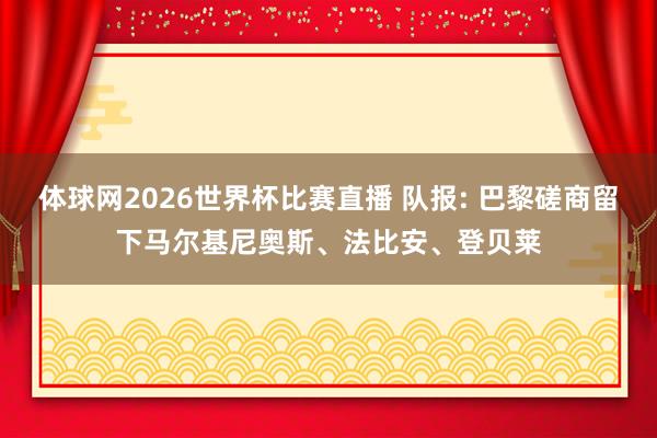 体球网2026世界杯比赛直播 队报: 巴黎磋商留下马尔基尼奥斯、法比安、登贝莱