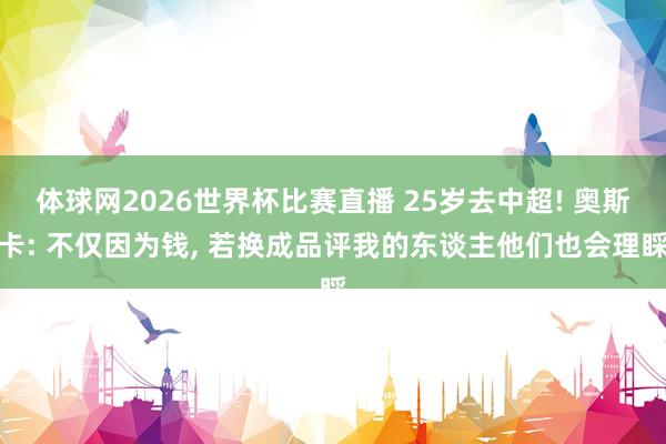 体球网2026世界杯比赛直播 25岁去中超! 奥斯卡: 不仅因为钱, 若换成品评我的东谈主他们也会理睬