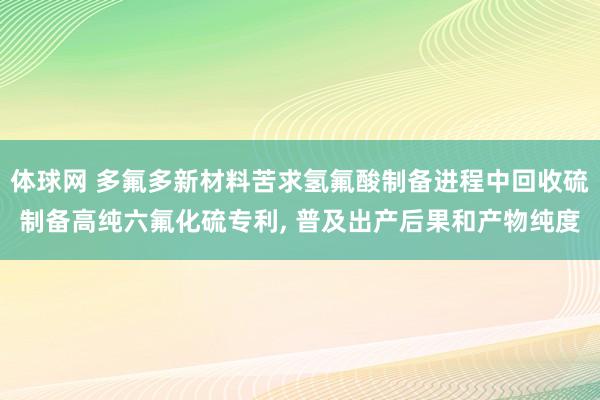 体球网 多氟多新材料苦求氢氟酸制备进程中回收硫制备高纯六氟化硫专利, 普及出产后果和产物纯度