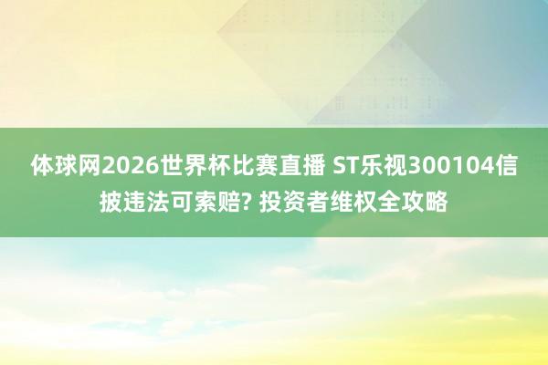 体球网2026世界杯比赛直播 ST乐视300104信披违法可索赔? 投资者维权全攻略
