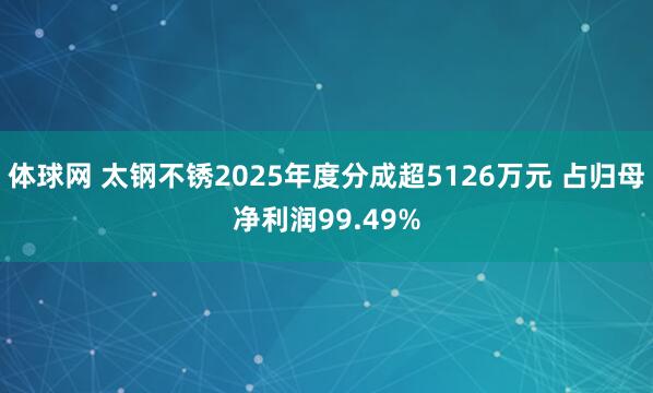 体球网 太钢不锈2025年度分成超5126万元 占归母净利润99.49%