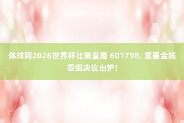 体球网2026世界杯比赛直播 601798, 紧要金钱重组决议出炉!