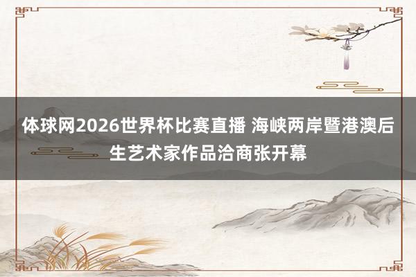 体球网2026世界杯比赛直播 海峡两岸暨港澳后生艺术家作品洽商张开幕