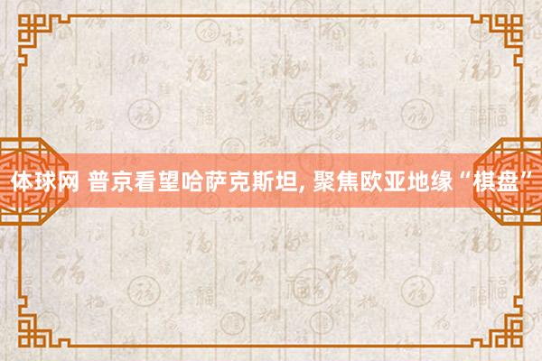 体球网 普京看望哈萨克斯坦， 聚焦欧亚地缘“棋盘”