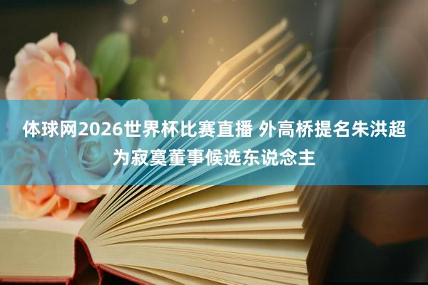体球网2026世界杯比赛直播 外高桥提名朱洪超为寂寞董事候选东说念主