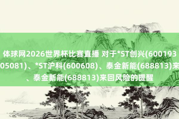 体球网2026世界杯比赛直播 对于*ST创兴(600193)、*ST太和(605081)、*ST沪科(600608)、泰金新能(688813)来回风险的提醒