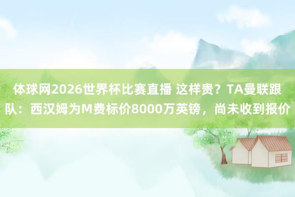 体球网2026世界杯比赛直播 这样贵？TA曼联跟队：西汉姆为M费标价8000万英镑，尚未收到报价