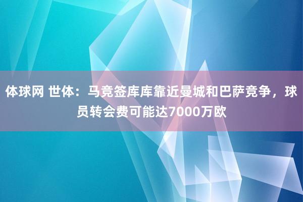 体球网 世体：马竞签库库靠近曼城和巴萨竞争，球员转会费可能达7000万欧