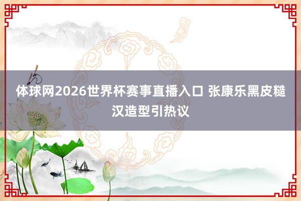 体球网2026世界杯赛事直播入口 张康乐黑皮糙汉造型引热议