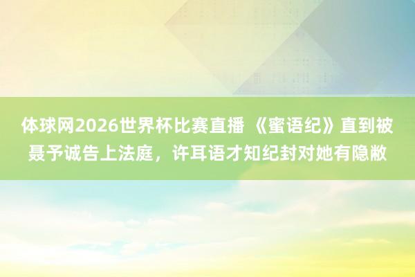体球网2026世界杯比赛直播 《蜜语纪》直到被聂予诚告上法庭，许耳语才知纪封对她有隐敝