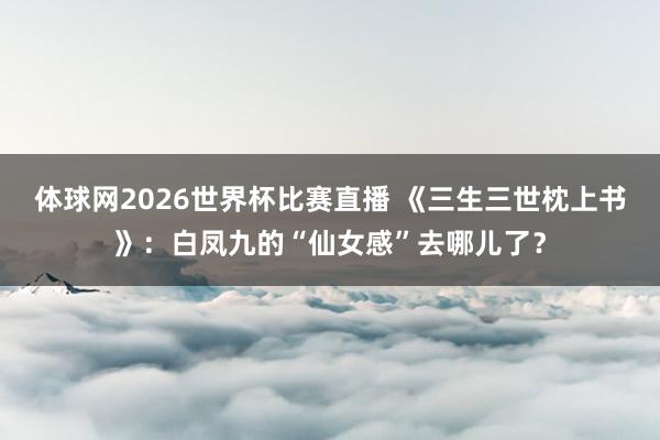 体球网2026世界杯比赛直播 《三生三世枕上书》：白凤九的“仙女感”去哪儿了？