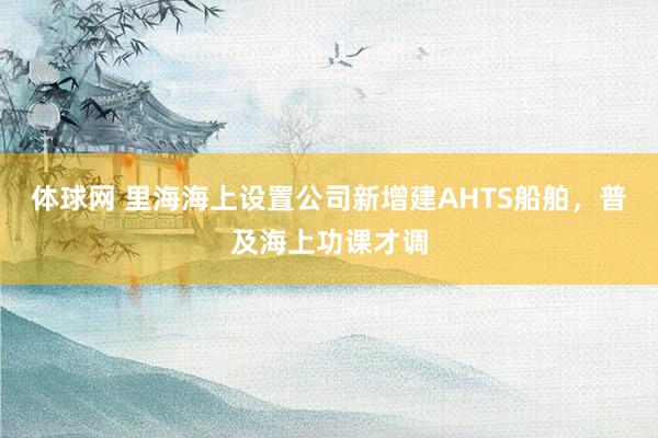 体球网 里海海上设置公司新增建AHTS船舶，普及海上功课才调