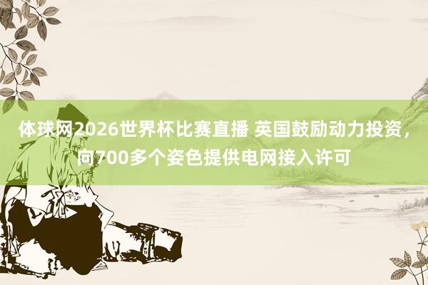 体球网2026世界杯比赛直播 英国鼓励动力投资，向700多个姿色提供电网接入许可