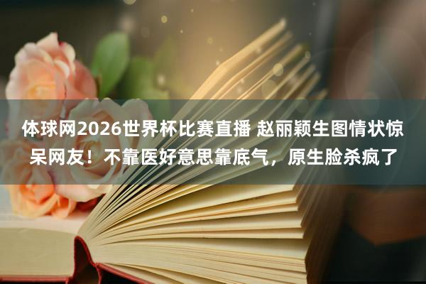 体球网2026世界杯比赛直播 赵丽颖生图情状惊呆网友！不靠医好意思靠底气，原生脸杀疯了