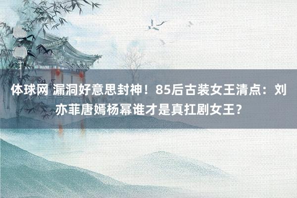 体球网 漏洞好意思封神！85后古装女王清点：刘亦菲唐嫣杨幂谁才是真扛剧女王？