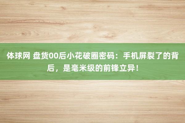 体球网 盘货00后小花破圈密码：手机屏裂了的背后，是毫米级的前锋立异！