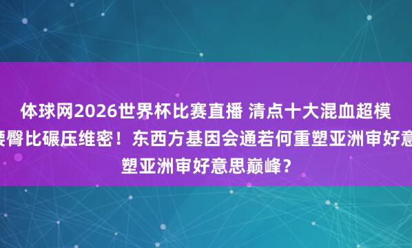 体球网2026世界杯比赛直播 清点十大混血超模：0.68腰臀比碾压维密！东西方基因会通若何重塑亚洲审好意思巅峰？