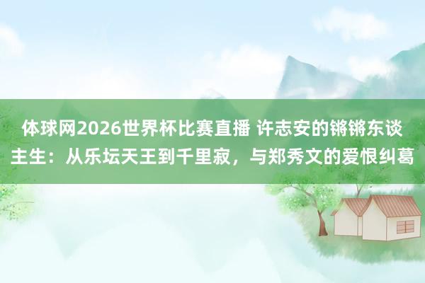 体球网2026世界杯比赛直播 许志安的锵锵东谈主生：从乐坛天王到千里寂，与郑秀文的爱恨纠葛
