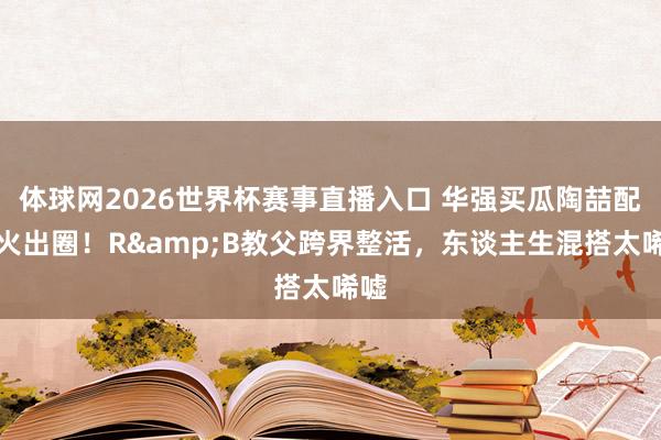 体球网2026世界杯赛事直播入口 华强买瓜陶喆配唱火出圈！R&B教父跨界整活，东谈主生混搭太唏嘘
