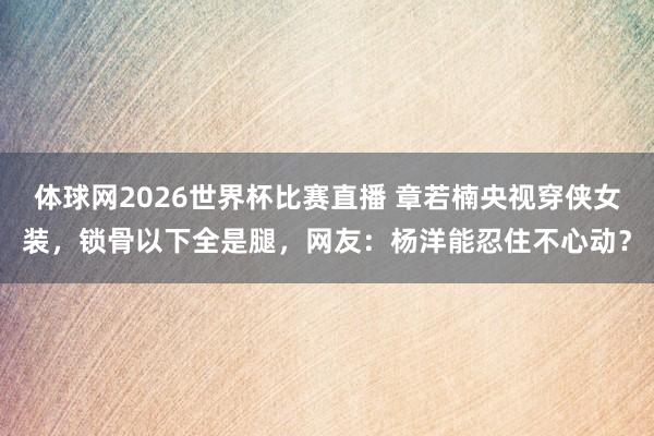 体球网2026世界杯比赛直播 章若楠央视穿侠女装，锁骨以下全是腿，网友：杨洋能忍住不心动？