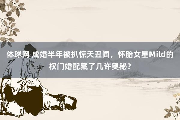 体球网 成婚半年被扒惊天丑闻，怀胎女星Mild的权门婚配藏了几许奥秘？