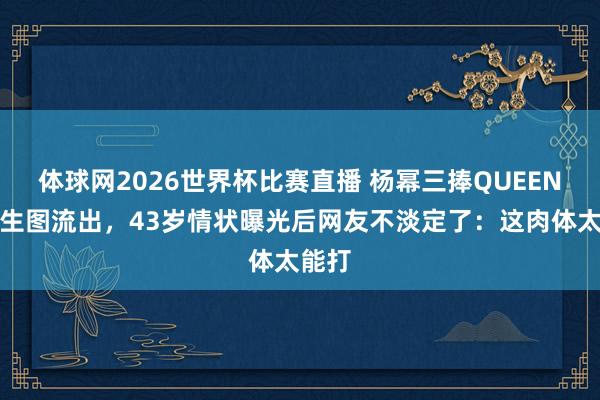 体球网2026世界杯比赛直播 杨幂三捧QUEEN奖杯生图流出，43岁情状曝光后网友不淡定了：这肉体太能打
