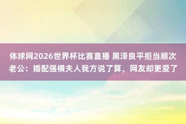 体球网2026世界杯比赛直播 黑泽良平拒当顺次老公：婚配强横夫人我方说了算，网友却更爱了