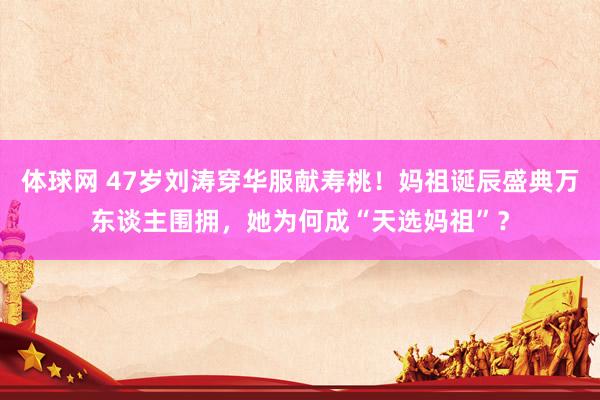 体球网 47岁刘涛穿华服献寿桃！妈祖诞辰盛典万东谈主围拥，她为何成“天选妈祖”？