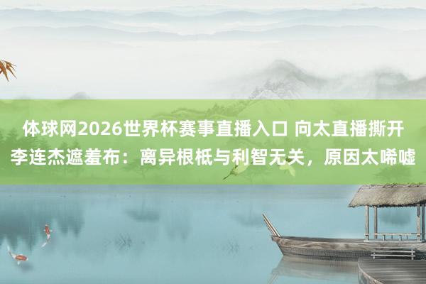 体球网2026世界杯赛事直播入口 向太直播撕开李连杰遮羞布：离异根柢与利智无关，原因太唏嘘