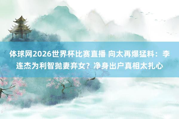 体球网2026世界杯比赛直播 向太再爆猛料：李连杰为利智抛妻弃女？净身出户真相太扎心