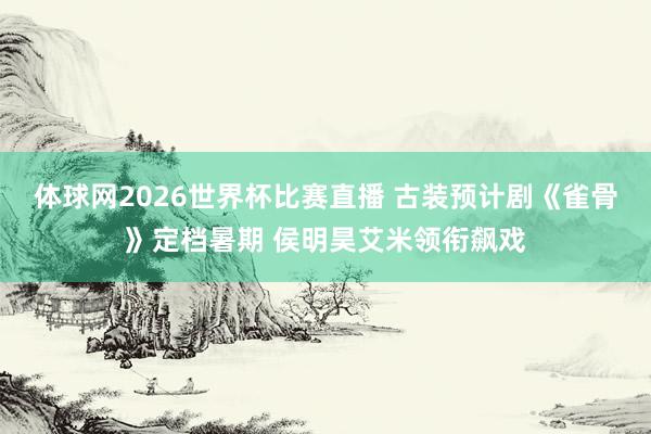 体球网2026世界杯比赛直播 古装预计剧《雀骨》定档暑期 侯明昊艾米领衔飙戏