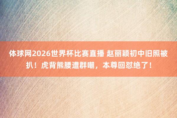 体球网2026世界杯比赛直播 赵丽颖初中旧照被扒！虎背熊腰遭群嘲，本尊回怼绝了！