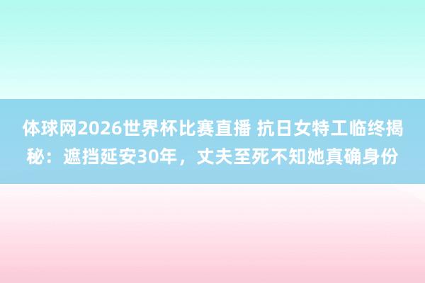 体球网2026世界杯比赛直播 抗日女特工临终揭秘：遮挡延安30年，丈夫至死不知她真确身份